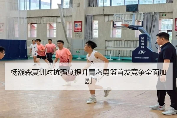 杨瀚森夏训对抗强度提升青岛男篮首发竞争全面加剧
