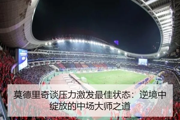 莫德里奇谈压力激发最佳状态：逆境中绽放的中场大师之道